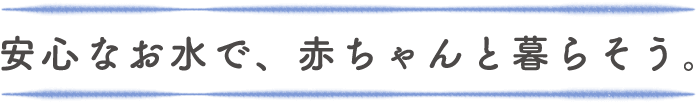 安心なお水で、赤ちゃんと暮らそう。